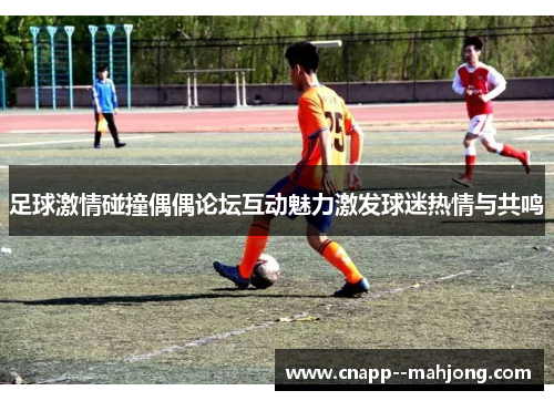 足球激情碰撞偶偶论坛互动魅力激发球迷热情与共鸣